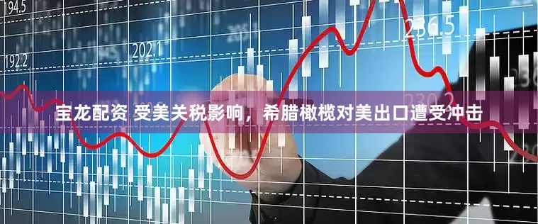 宝龙配资 受美关税影响，希腊橄榄对美出口遭受冲击