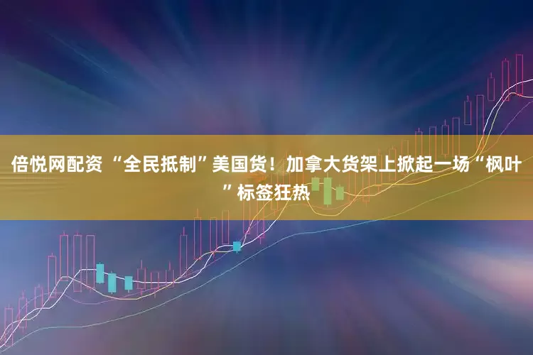 倍悦网配资 “全民抵制”美国货！加拿大货架上掀起一场“枫叶”标签狂热