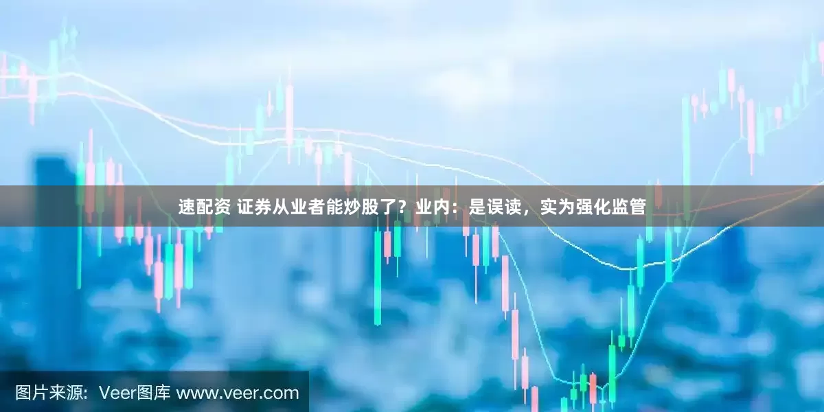 速配资 证券从业者能炒股了？业内：是误读，实为强化监管