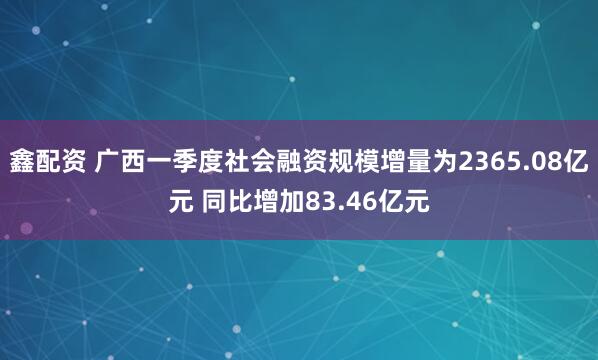 鑫配资 广西一季度社会融资规模增量为2365.08亿元 同比增加83.46亿元