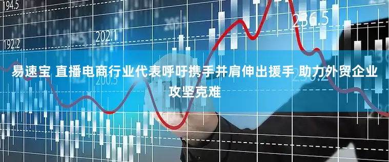 易速宝 直播电商行业代表呼吁携手并肩伸出援手 助力外贸企业攻坚克难