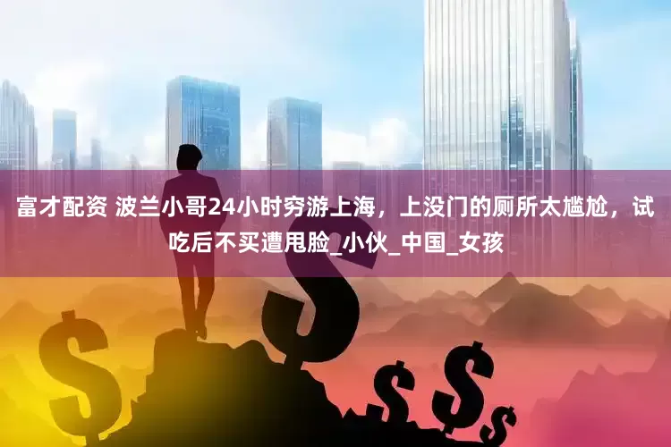 富才配资 波兰小哥24小时穷游上海，上没门的厕所太尴尬，试吃后不买遭甩脸_小伙_中国_女孩