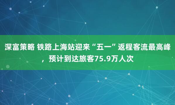 深富策略 铁路上海站迎来“五一”返程客流最高峰，预计到达旅客75.9万人次