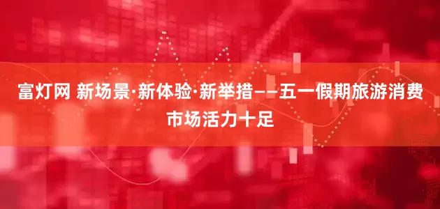 富灯网 新场景·新体验·新举措——五一假期旅游消费市场活力十足
