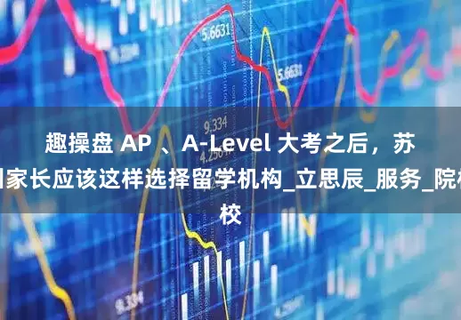 趣操盘 AP 、A-Level 大考之后，苏州家长应该这样选择留学机构_立思辰_服务_院校