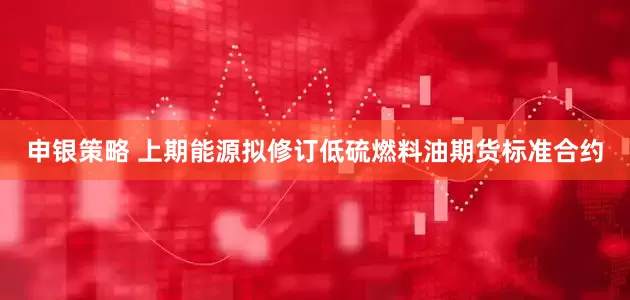 申银策略 上期能源拟修订低硫燃料油期货标准合约