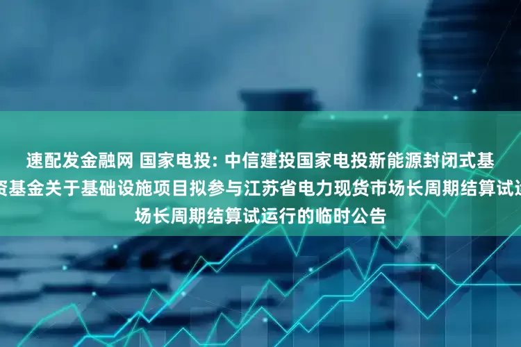 速配发金融网 国家电投: 中信建投国家电投新能源封闭式基础设施证券投资基金关于基础设施项目拟参与江苏省电力现货市场长周期结算试运行的临时公告