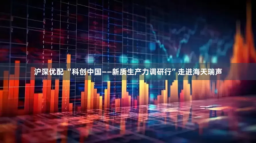沪深优配 “科创中国——新质生产力调研行”走进海天瑞声