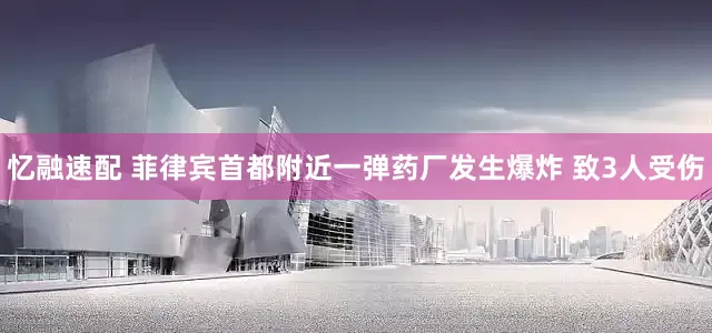 忆融速配 菲律宾首都附近一弹药厂发生爆炸 致3人受伤