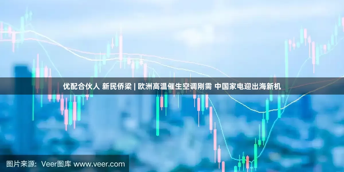 优配合伙人 新民侨梁 | 欧洲高温催生空调刚需 中国家电迎出海新机