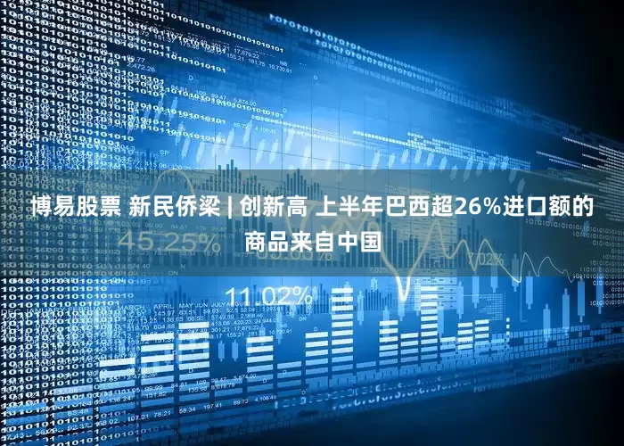 博易股票 新民侨梁 | 创新高 上半年巴西超26%进口额的商品来自中国