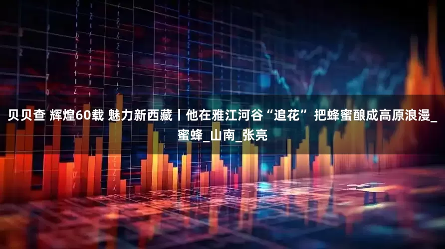 贝贝查 辉煌60载 魅力新西藏丨他在雅江河谷“追花” 把蜂蜜酿成高原浪漫_蜜蜂_山南_张亮