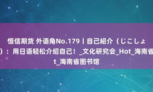 恒信期货 外语角No.179丨自己紹介（じこしょうかい）：用日语轻松介绍自己！_文化研究会_Hot_海南省图书馆