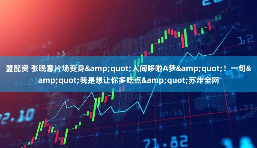 盟配资 张晚意片场变身&quot;人间哆啦A梦&quot;！一句&quot;我是想让你多吃点&quot;苏炸全网