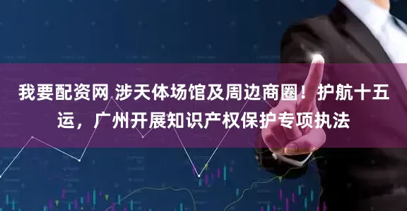 我要配资网 涉天体场馆及周边商圈！护航十五运，广州开展知识产权保护专项执法