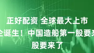 正好配资 全球最大上市船企诞生！中国造船第一股要来了