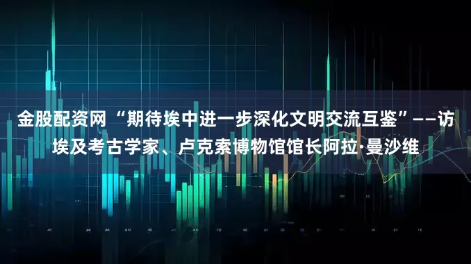金股配资网 “期待埃中进一步深化文明交流互鉴”——访埃及考古学家、卢克索博物馆馆长阿拉·曼沙维